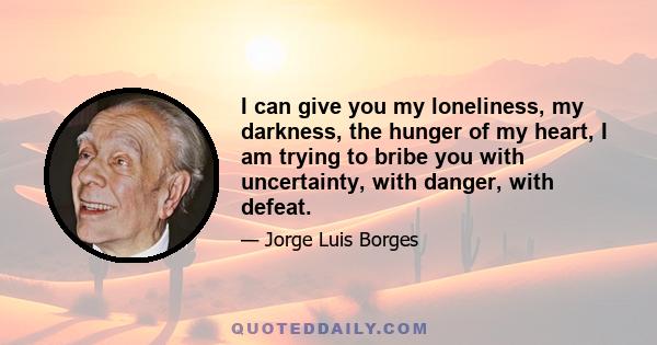 I can give you my loneliness, my darkness, the hunger of my heart, I am trying to bribe you with uncertainty, with danger, with defeat.