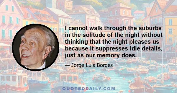 I cannot walk through the suburbs in the solitude of the night without thinking that the night pleases us because it suppresses idle details, just as our memory does.