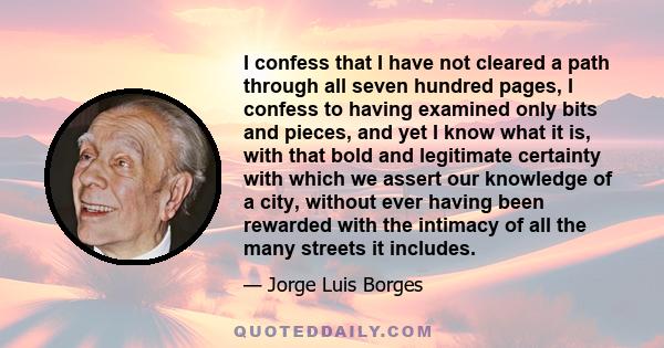 I confess that I have not cleared a path through all seven hundred pages, I confess to having examined only bits and pieces, and yet I know what it is, with that bold and legitimate certainty with which we assert our