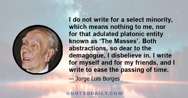 I do not write for a select minority, which means nothing to me, nor for that adulated platonic entity known as ‘The Masses’. Both abstractions, so dear to the demagogue, I disbelieve in. I write for myself and for my