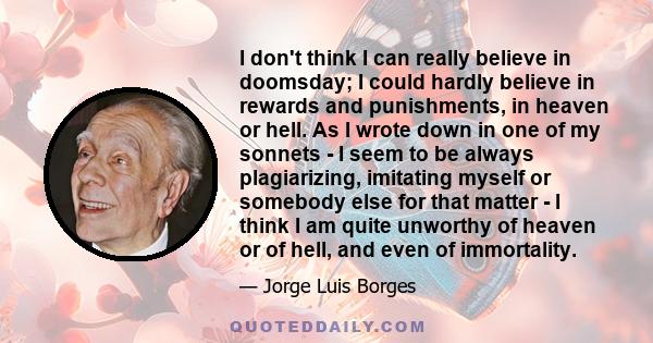 I don't think I can really believe in doomsday; I could hardly believe in rewards and punishments, in heaven or hell. As I wrote down in one of my sonnets - I seem to be always plagiarizing, imitating myself or somebody 