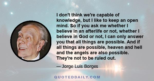 I don't think we're capable of knowledge, but I like to keep an open mind. So if you ask me whether I believe in an afterlife or not, whether I believe in God or not, I can only answer you that all things are possible.