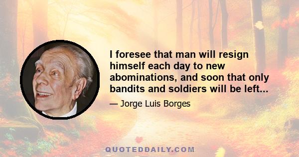 I foresee that man will resign himself each day to new abominations, and soon that only bandits and soldiers will be left...