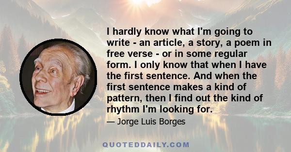 I hardly know what I'm going to write - an article, a story, a poem in free verse - or in some regular form. I only know that when I have the first sentence. And when the first sentence makes a kind of pattern, then I