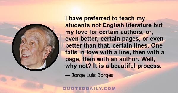 I have preferred to teach my students not English literature but my love for certain authors, or, even better, certain pages, or even better than that, certain lines. One falls in love with a line, then with a page,