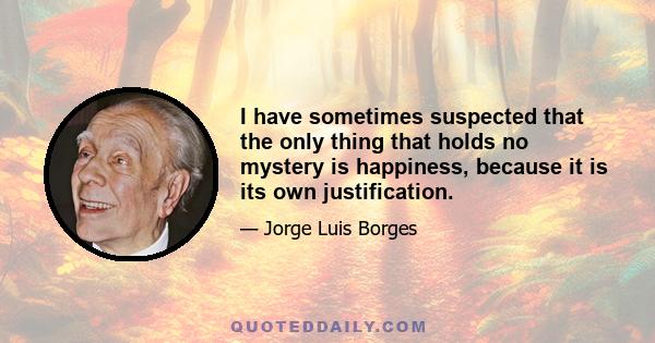 I have sometimes suspected that the only thing that holds no mystery is happiness, because it is its own justification.