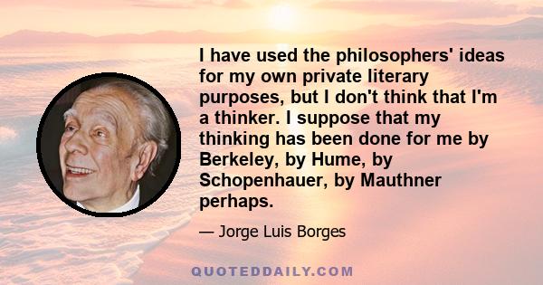 I have used the philosophers' ideas for my own private literary purposes, but I don't think that I'm a thinker. I suppose that my thinking has been done for me by Berkeley, by Hume, by Schopenhauer, by Mauthner perhaps.