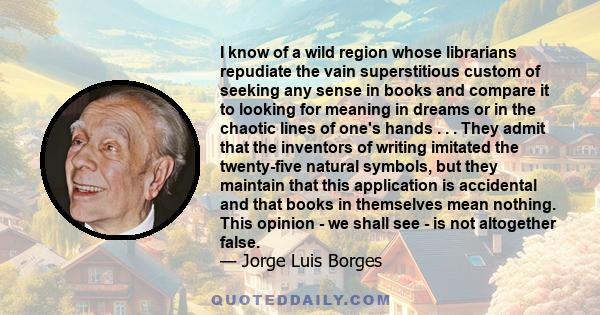 I know of a wild region whose librarians repudiate the vain superstitious custom of seeking any sense in books and compare it to looking for meaning in dreams or in the chaotic lines of one's hands . . . They admit that 