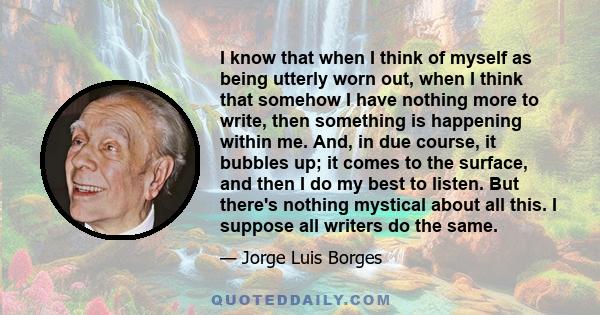 I know that when I think of myself as being utterly worn out, when I think that somehow I have nothing more to write, then something is happening within me. And, in due course, it bubbles up; it comes to the surface,