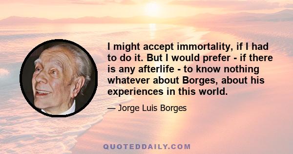 I might accept immortality, if I had to do it. But I would prefer - if there is any afterlife - to know nothing whatever about Borges, about his experiences in this world.