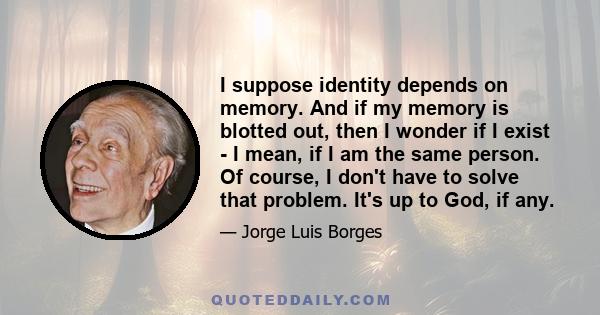 I suppose identity depends on memory. And if my memory is blotted out, then I wonder if I exist - I mean, if I am the same person. Of course, I don't have to solve that problem. It's up to God, if any.