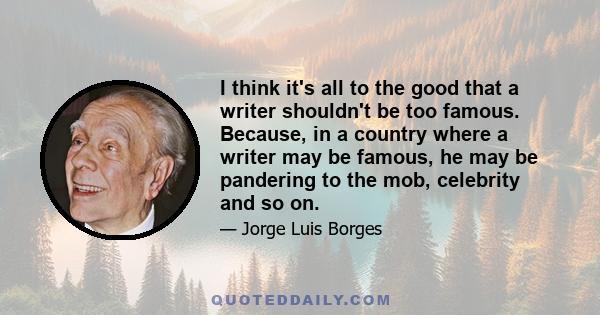 I think it's all to the good that a writer shouldn't be too famous. Because, in a country where a writer may be famous, he may be pandering to the mob, celebrity and so on.