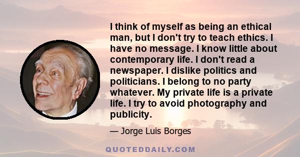 I think of myself as being an ethical man, but I don't try to teach ethics. I have no message. I know little about contemporary life. I don't read a newspaper. I dislike politics and politicians. I belong to no party