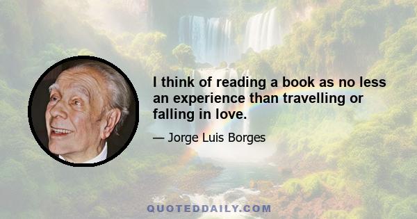 I think of reading a book as no less an experience than travelling or falling in love.