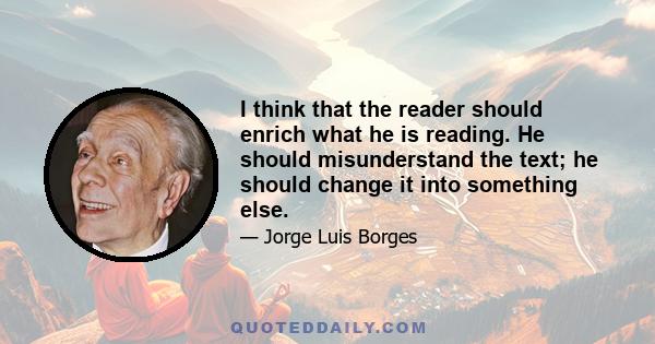 I think that the reader should enrich what he is reading. He should misunderstand the text; he should change it into something else.