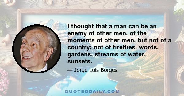 I thought that a man can be an enemy of other men, of the moments of other men, but not of a country: not of fireflies, words, gardens, streams of water, sunsets.