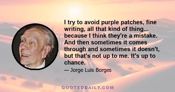 I try to avoid purple patches, fine writing, all that kind of thing... because I think they're a mistake. And then sometimes it comes through and sometimes it doesn't, but that's not up to me. It's up to chance.