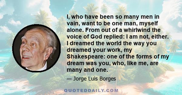 I, who have been so many men in vain, want to be one man, myself alone. From out of a whirlwind the voice of God replied: I am not, either. I dreamed the world the way you dreamed your work, my Shakespeare: one of the