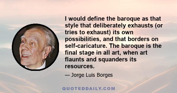 I would define the baroque as that style that deliberately exhausts (or tries to exhaust) its own possibilities, and that borders on self-caricature. The baroque is the final stage in all art, when art flaunts and