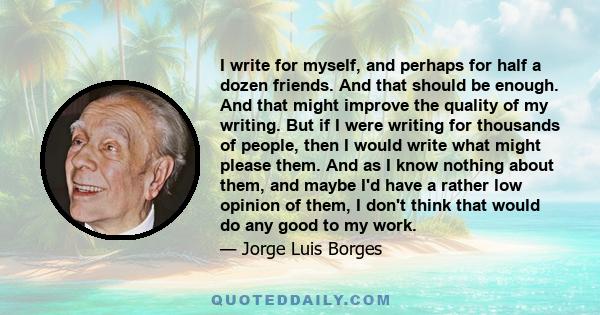 I write for myself, and perhaps for half a dozen friends. And that should be enough. And that might improve the quality of my writing. But if I were writing for thousands of people, then I would write what might please