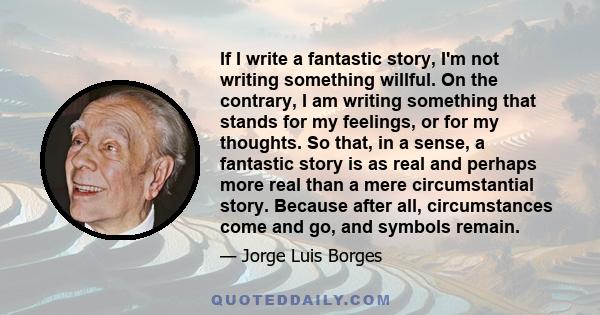 If I write a fantastic story, I'm not writing something willful. On the contrary, I am writing something that stands for my feelings, or for my thoughts. So that, in a sense, a fantastic story is as real and perhaps