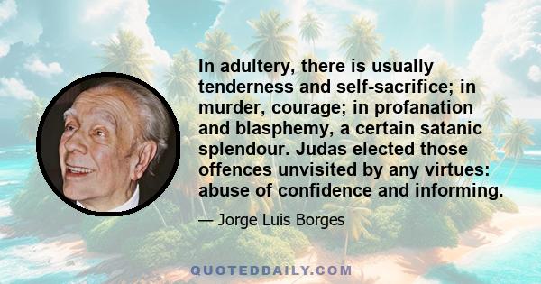 In adultery, there is usually tenderness and self-sacrifice; in murder, courage; in profanation and blasphemy, a certain satanic splendour. Judas elected those offences unvisited by any virtues: abuse of confidence and