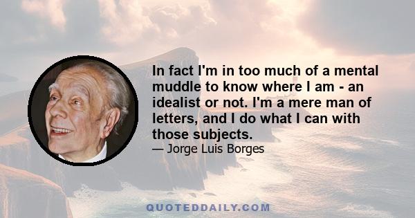 In fact I'm in too much of a mental muddle to know where I am - an idealist or not. I'm a mere man of letters, and I do what I can with those subjects.