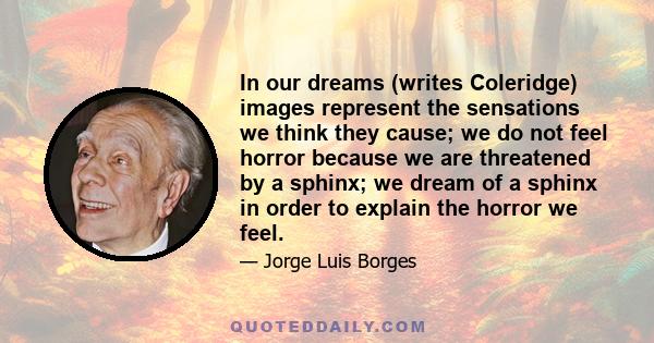 In our dreams (writes Coleridge) images represent the sensations we think they cause; we do not feel horror because we are threatened by a sphinx; we dream of a sphinx in order to explain the horror we feel.