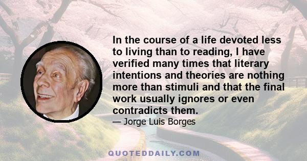 In the course of a life devoted less to living than to reading, I have verified many times that literary intentions and theories are nothing more than stimuli and that the final work usually ignores or even contradicts