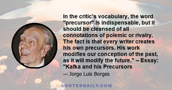 In the critic's vocabulary, the word precursor is indispensable, but it should be cleansed of all connotations of polemic or rivalry. The fact is that every writer creates his own precursors. His work modifies our