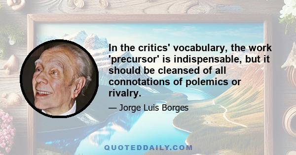 In the critics' vocabulary, the work 'precursor' is indispensable, but it should be cleansed of all connotations of polemics or rivalry.