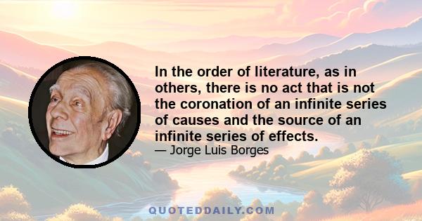 In the order of literature, as in others, there is no act that is not the coronation of an infinite series of causes and the source of an infinite series of effects.