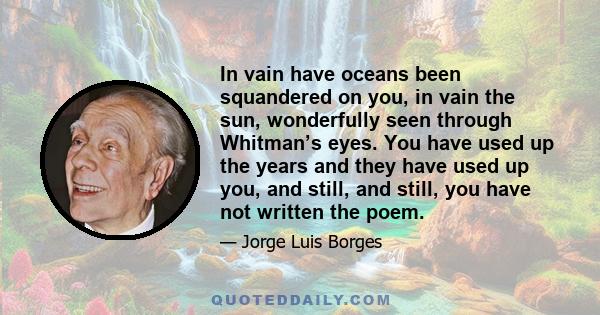 In vain have oceans been squandered on you, in vain the sun, wonderfully seen through Whitman’s eyes. You have used up the years and they have used up you, and still, and still, you have not written the poem.