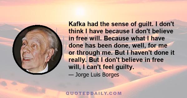 Kafka had the sense of guilt. I don't think I have because I don't believe in free will. Because what I have done has been done, well, for me or through me. But I haven't done it really. But I don't believe in free