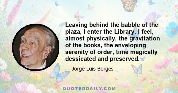 Leaving behind the babble of the plaza, I enter the Library. I feel, almost physically, the gravitation of the books, the enveloping serenity of order, time magically dessicated and preserved.