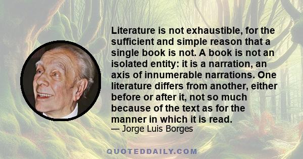 Literature is not exhaustible, for the sufficient and simple reason that a single book is not. A book is not an isolated entity: it is a narration, an axis of innumerable narrations. One literature differs from another, 