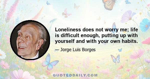 Loneliness does not worry me; life is difficult enough, putting up with yourself and with your own habits.