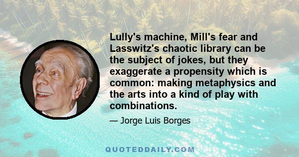 Lully's machine, Mill's fear and Lasswitz's chaotic library can be the subject of jokes, but they exaggerate a propensity which is common: making metaphysics and the arts into a kind of play with combinations.