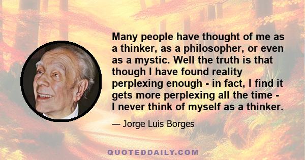 Many people have thought of me as a thinker, as a philosopher, or even as a mystic. Well the truth is that though I have found reality perplexing enough - in fact, I find it gets more perplexing all the time - I never