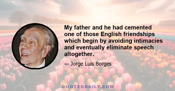 My father and he had cemented one of those English friendships which begin by avoiding intimacies and eventually eliminate speech altogether.