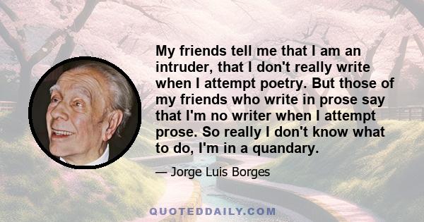 My friends tell me that I am an intruder, that I don't really write when I attempt poetry. But those of my friends who write in prose say that I'm no writer when I attempt prose. So really I don't know what to do, I'm