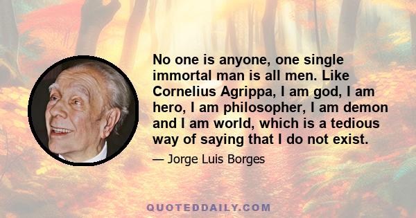 No one is anyone, one single immortal man is all men. Like Cornelius Agrippa, I am god, I am hero, I am philosopher, I am demon and I am world, which is a tedious way of saying that I do not exist.