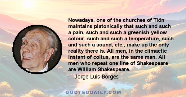 Nowadays, one of the churches of Tlön maintains platonically that such and such a pain, such and such a greenish-yellow colour, such and such a temperature, such and such a sound, etc., make up the only reality there