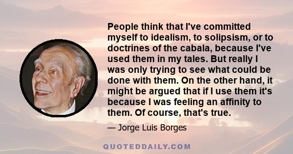 People think that I've committed myself to idealism, to solipsism, or to doctrines of the cabala, because I've used them in my tales. But really I was only trying to see what could be done with them. On the other hand,