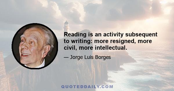 Reading is an activity subsequent to writing: more resigned, more civil, more intellectual.