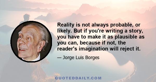 Reality is not always probable, or likely. But if you're writing a story, you have to make it as plausible as you can, because if not, the reader's imagination will reject it.