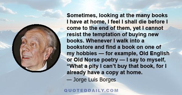 Sometimes, looking at the many books I have at home, I feel I shall die before I come to the end of them, yet I cannot resist the temptation of buying new books. Whenever I walk into a bookstore and find a book on one