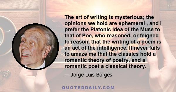 The art of writing is mysterious; the opinions we hold are ephemeral , and I prefer the Platonic idea of the Muse to that of Poe, who reasoned, or feigned to reason, that the writing of a poem is an act of the