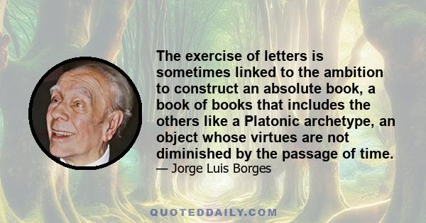 The exercise of letters is sometimes linked to the ambition to construct an absolute book, a book of books that includes the others like a Platonic archetype, an object whose virtues are not diminished by the passage of 