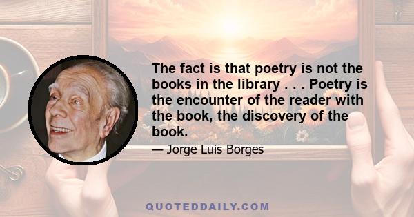 The fact is that poetry is not the books in the library . . . Poetry is the encounter of the reader with the book, the discovery of the book.